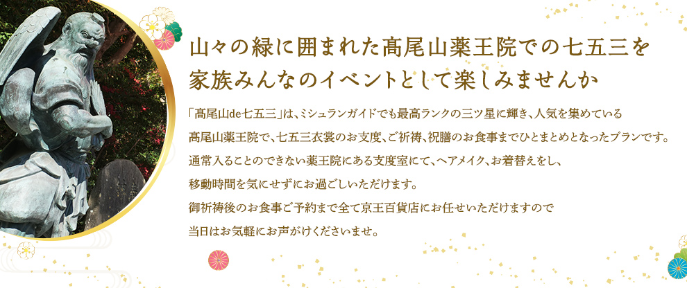 山々の緑に囲まれた髙尾山薬王院での七五三を家族みんなのイベントとして楽しみませんか 「髙尾山de七五三」は、ミシュランガイドでも最高ランクの三ツ星に輝き、人気を集めている髙尾山薬王院で、七五三衣裳のお支度、ご祈祷、祝膳のお食事までひとまとめとなったプランです。通常入ることのできない薬王院にある支度室にて、ヘアメイク、お着替えをし、移動時間を気にせずにお過ごしいただけます。御祈祷後のお食事ご予約まで全て京王百貨店にお任せいただけますので当日はお気軽にお声がけくださいませ。