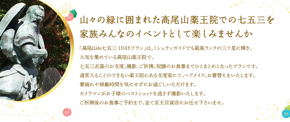 山々の緑に囲まれた髙尾山薬王院での七五三を家族みんなのイベントとして楽しみませんか 「高尾山de七五三 １DAYプラン」は、ミシュランガイドでも最高ランクの三ツ星に輝き、人気を集めている高尾山薬王院で、七五三衣裳のお支度、撮影、ご祈祷、祝膳のお食事までひとまとめとなったプランです。通常入ることのできない薬王院にある支度室にて、ヘアメイク、お着替えをいたします。着崩れや移動時間を気にせずにお過ごしいただけます。カメラマンがお子様のベストショットを逃さず撮影いたします。ご祈祷後のお食事ご予約まで、全て京王百貨店にお任せ下さいませ。