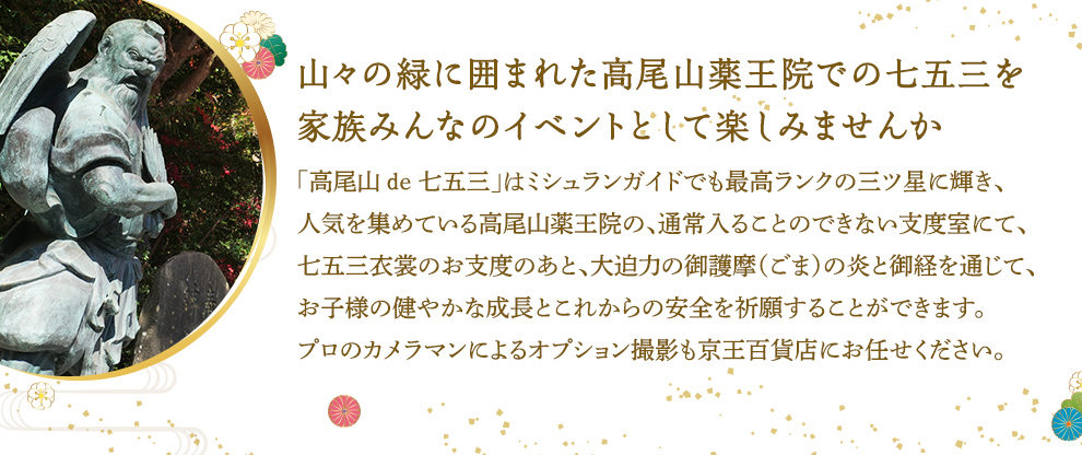 山々の緑に囲まれた高尾山薬王院での七五三を家族みんなのイベントとして楽しみませんか 「高尾山 de 七五三」はミシュランガイドでも最高ランクの三ツ星に輝き、人気を集めている高尾山薬王院の、通常入ることのできない支度室にて、七五三衣裳のお支度のあと、大迫力の御護摩（ごま）の炎と御経を通じて、お子様の健やかな成長とこれからの安全を祈願することができます。プロのカメラマンによるオプション撮影も京王百貨店にお任せください。