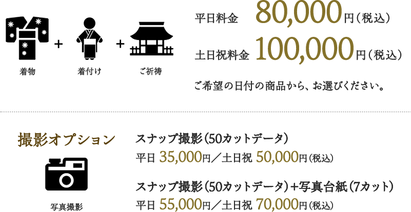 着物＋着付け＋ご祈祷 平日料金 80,000円（税込） 土日祝料金 100,000円（税込） ご希望の日付の商品から、お選びください。撮影オプション スナップ撮影（50カットデータ）平日 35,000円／土日祝 50,000円（税込） スナップ撮影（50カットデータ）＋写真台紙（7カット） 平日 55,000円／土日祝 70,000円（税込）