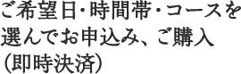 1 ご希望日・時間帯・コースを選んでお申込み（ご購入）ください。