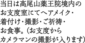 当日は髙尾山薬王院境内のお支度室にてヘアメイク・着付け・撮影・ご祈祷・お食事。（お支度からカメラマンの撮影が入ります）