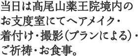 当日は髙尾山薬王院境内のお支度室にてヘアメイク・着付け・撮影（プランによる）・ご祈祷・お食事。