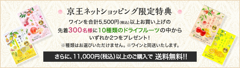 京王ネットショッピング限定特典 ワインを合計5,500円（税込）以上お買い上げの先着300名様に10種類のドライフルーツの中からいずれか2つをプレゼント！ ※種類はお選びいただけません。 ※ワインと同送いたします。さらに、11,000円（税込）以上のご購入で送料無料!!