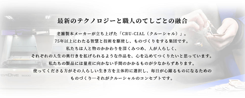 最新のテクノロジーと職人のてしごとの融合 老舗製本メーカーが立ち上げた「CRU-CIAL（クルーシャル）」。75年以上にわたる智慧と技術を駆使し、ものづくりをする集団です。私たちは人と物のかかわりを深くみつめ、人が人らしく、それぞれの人生の奥行きを拡げられるような作品を、心を込めてつくりたいと思っています。私たちの製品には量産に向かない手間のかかるものが少なからずあります。使ってくださる方がその人らしい生き方を主体的に選択し、毎日が心躍るものになるためのものづくり-それがクルーシャルのコンセプトです。