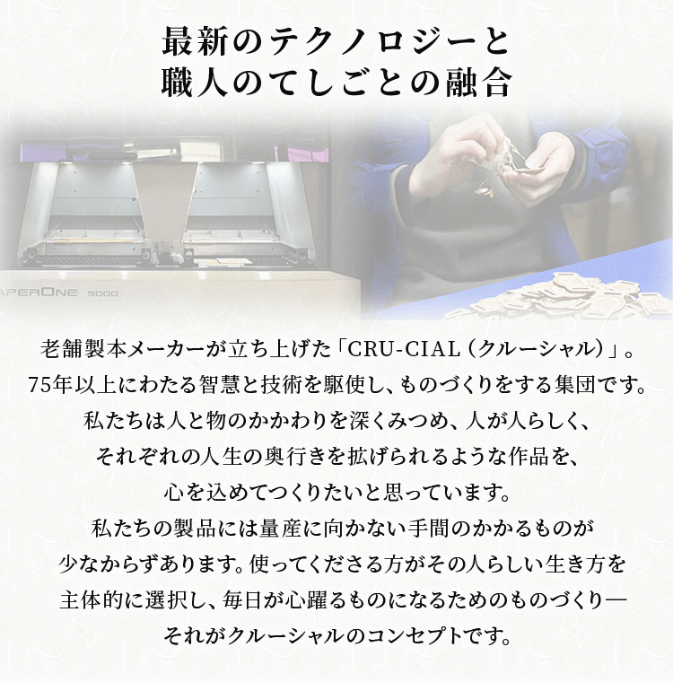 最新のテクノロジーと職人のてしごとの融合 老舗製本メーカーが立ち上げた「CRU-CIAL（クルーシャル）」。75年以上にわたる智慧と技術を駆使し、ものづくりをする集団です。私たちは人と物のかかわりを深くみつめ、人が人らしく、それぞれの人生の奥行きを拡げられるような作品を、心を込めてつくりたいと思っています。私たちの製品には量産に向かない手間のかかるものが少なからずあります。使ってくださる方がその人らしい生き方を主体的に選択し、毎日が心躍るものになるためのものづくり-それがクルーシャルのコンセプトです。