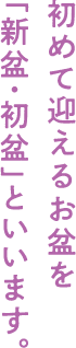初めて迎えるお盆を「新盆・初盆」といいます。