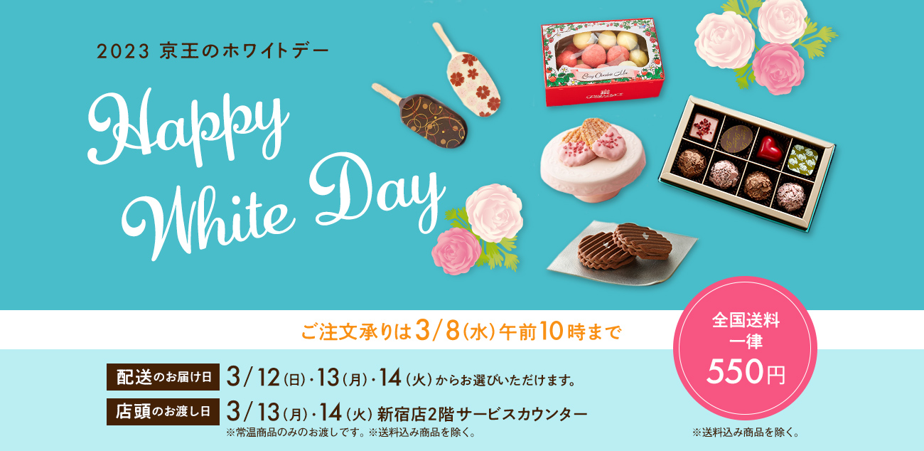 Happy White Day 2023 京王のホワイトデー ご注文承りは3/8（水）午前10時まで 配送のお届け日 3/12（日）・13（月）・14（火）からお選びいただけます。 店頭のお渡し日 13（月）・14（火）新宿店2階サービスカウンター※常温商品のみのお渡しです。※送料込み商品を除く。全国送料一律550円 ※送料込み商品を除く。