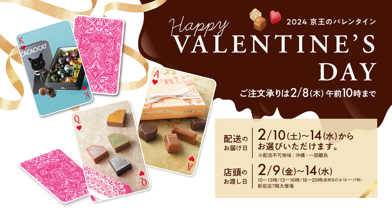 Happy VALENTINE 2024 京王のバレンタイン ご注文承りは2/8（木）午前10時まで 配送のお届け日 2/10（土）～14（水）※配送不可地域：沖縄・一部離島 店頭のお渡し日 2/9（金）～14（水）※10～13時/13～16時/16～20時（最終日のみ16～17時）新宿店7階大催場