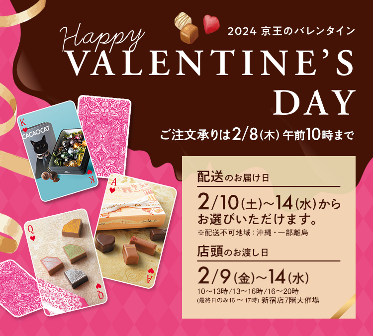 Happy VALENTINE 2024 京王のバレンタイン ご注文承りは2/8（木）午前10時まで 配送のお届け日 2/10（土）～14（水）※配送不可地域：沖縄・一部離島 店頭のお渡し日 2/9（金）～14（水）※10～13時/13～16時/16～20時（最終日のみ16～17時）新宿店7階大催場