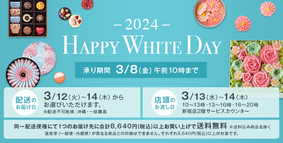 -2024- Happy White Day 承り期間 3/8（金）午前10時まで 配送のお届け日 3/12（火）～14（木）からお選びいただけます。※配送不可地域：沖縄・一部離島 店頭のお渡し日 3/13（水）～14（木）10～13時・13～16時・16～20時 新宿店2階サービスカウンター 同一配送便種にて1つのお届け先に合計8,640円(税込)以上お買い上げで送料無料 ※送料込み商品を除く 温度帯（一般便・冷蔵便）が異なる商品との同梱はできません。それぞれ8,640円(税込)以上が対象です。