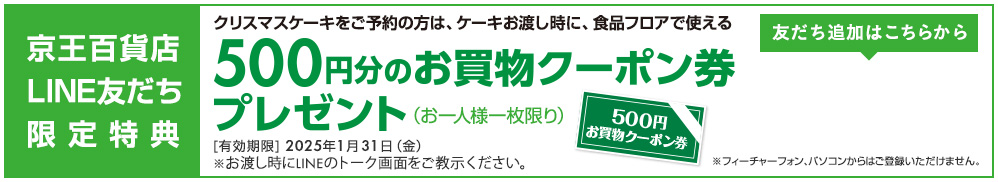 京王百貨店LINE友だち限定特典 クリスマスケーキをご予約の方は、ケーキお渡し時に、食品フロアで使える 500円分のお買物クーポン券プレゼント（お一人様一枚限り）[有効期限] 2025年1月31日（金）※お渡し時にLINEのトーク画面をご教示ください。※フューチャーフォン、パソコンからはご登録いただけません。