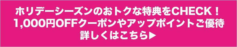 ホリデーシーズンのおトクな特典をCHECK！1,000円OFFクーポンやアップポイントご優待 詳しくはこちら