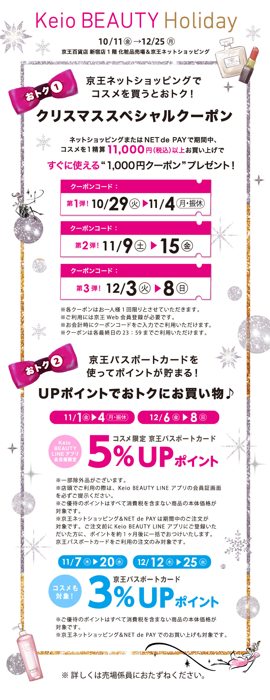 Keio BEAUTY Holiday　10/11(金)→12/25(月) 京王百貨店 新宿店 1階 化粧品売場 & 京王ネットショッピング
「おトク1」クリスマススペシャルクーポン京王ネットショッピングまたはNET de PAYで期間中、1精算 11,000円(税込)以上お買い上げですぐに使える「1,000円クーポン」プレゼント!
第1弾 10/29(火)→11/4（月・振休）クーポンコード：24kbh1000a / 第2弾 11/9(土)→15(金)クーポンコード：24kbh1000b / 第3弾 12/3(火)→8(日)クーポンコード：24kbh1000c  ※各クーポンはお一人様1回限りとさせていただきます。※ご利用には京王E Web 会員登録が必要です。※お会計時にクーポンコードを入力でご利用いただけます。※クーポンは各販売日の23:59までご利用いただけます。
「おトク2」京王パスポートカードを使ってポイントが貯まる! UPポイントでおトクにお買い物♪ 11/1(金)→4(月・祝)、12/6(金)→8(日) コスメ限定 京王パスポートカード5% UPポイント
※一部除外品がございます。※店舗でご利用の際は、Keio BEAUTY LINE アプリの会員証画面を必ずご提示ください。※ご優待のポイントはすべて消費税を含まない商品の本体価格が対象です。※京王ネットショッピングとNET de PAYは期間中のご注文が対象です。※ご注文前にKeio BEAUTY LINE アプリにご登録いただいた方に、ポイントを約1ヶ月後に一括でお付けいたします。京王パスポートカードをご利用の注文のみ対象です。 / 11/7(木)→20(水)、12/12(木)→25(水) 京王パスポートカード3% UPポイント※ご優待のポイントはすべて消費税を含まない商品の本体価格が対象です。※京王ネットショッピング＆NET de PAYでのお買い上げも対象です。※詳しくは売場係員におたずねください。