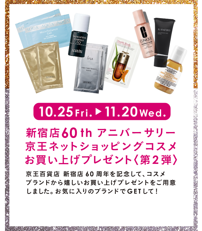 10.25 Fri. → 11.20 Wed. 新宿店60thアニバーサリー 京王ネットショッピングコスメお買い上げプレゼント＜第2弾＞