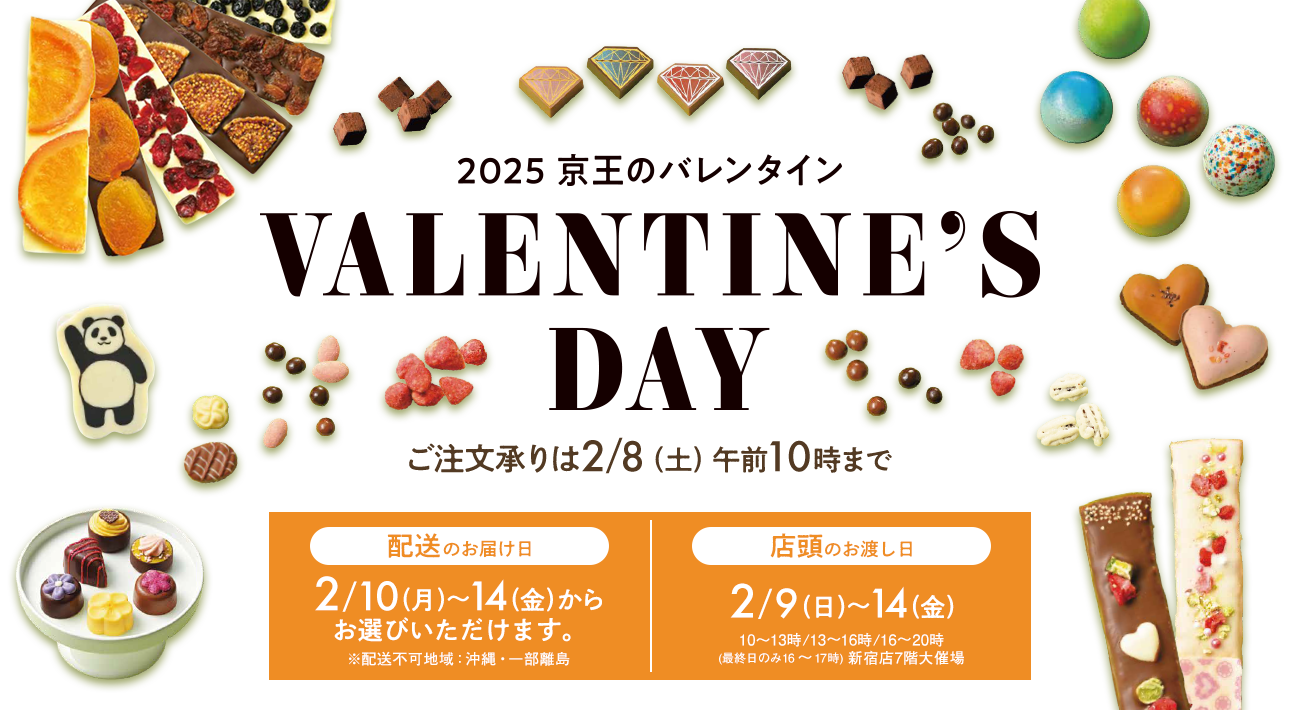 VALENTINE'S DAY 2025 京王のバレンタイン ご注文承りは2/8（土）午前10時まで 配送のお届け日 2/10（月）～14（金）※配送不可地域：沖縄・一部離島 店頭のお渡し日 2/9（日）～14（金）※10～13時/13～16時/16～20時（最終日のみ16～17時）新宿店7階大催場