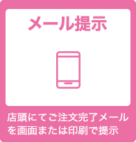 メール提示 店頭にてご注文完了メールを画面または印刷で提示