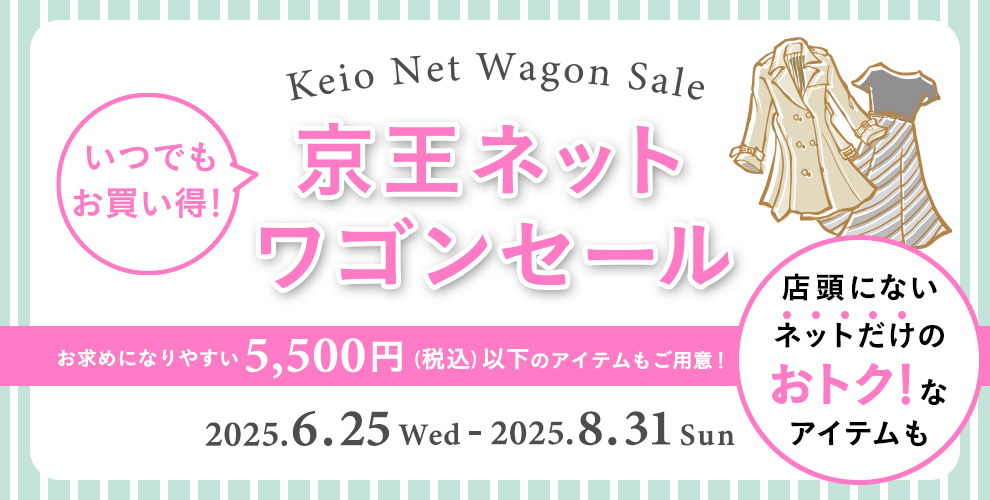 Keio Net Wagon Sale いつでもお買い得！京王ネット ワゴンセール お買い求めやすい5,500円(税込)以下のアイテムもご用意!店頭にないネットだけのおトク!なアイテムも 2025.6.25 Wed - 2025.8.31 Sun