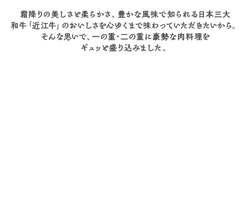 【001】京王百貨店オリジナル近江牛づくしと海鮮和洋三段重 霜降りの美しさと柔らかさ、豊かな風味で知られる日本三大和牛「近江牛」のおいしさを心ゆくまで味わっていただきたいから。そんな思いで、一の重・二の重に豪勢な肉料理をギュッと盛り込みました。