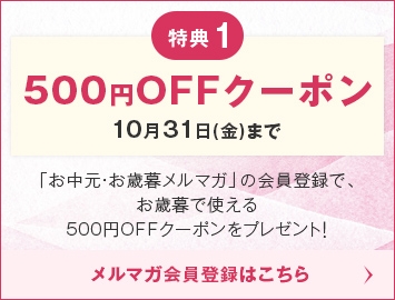 特典1 500円OFFクーポン 10/31(金)まで「お中元・お歳暮メルマガ」の会員登録で、お歳暮で使える500円OFFクーポンをプレゼント！メルマガ会員登録はこちら