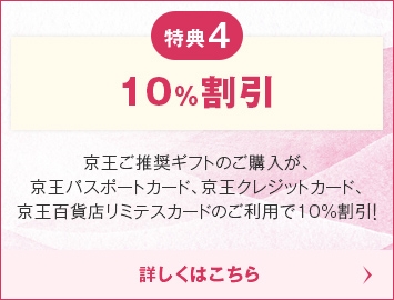 特典4 10%割引 京王ご推奨ギフトのご購入が、京王パスポートカード、京王クレジットカード、京王百貨店リミテスカードのご利用で10%割引！詳しくはこちら