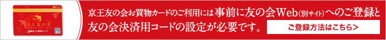 京王友の会お買物カードのご利用には事前に友の会Web（別サイト）へのご登録と友の会決済用コードの設定が必要です。ご登録方法はこちら