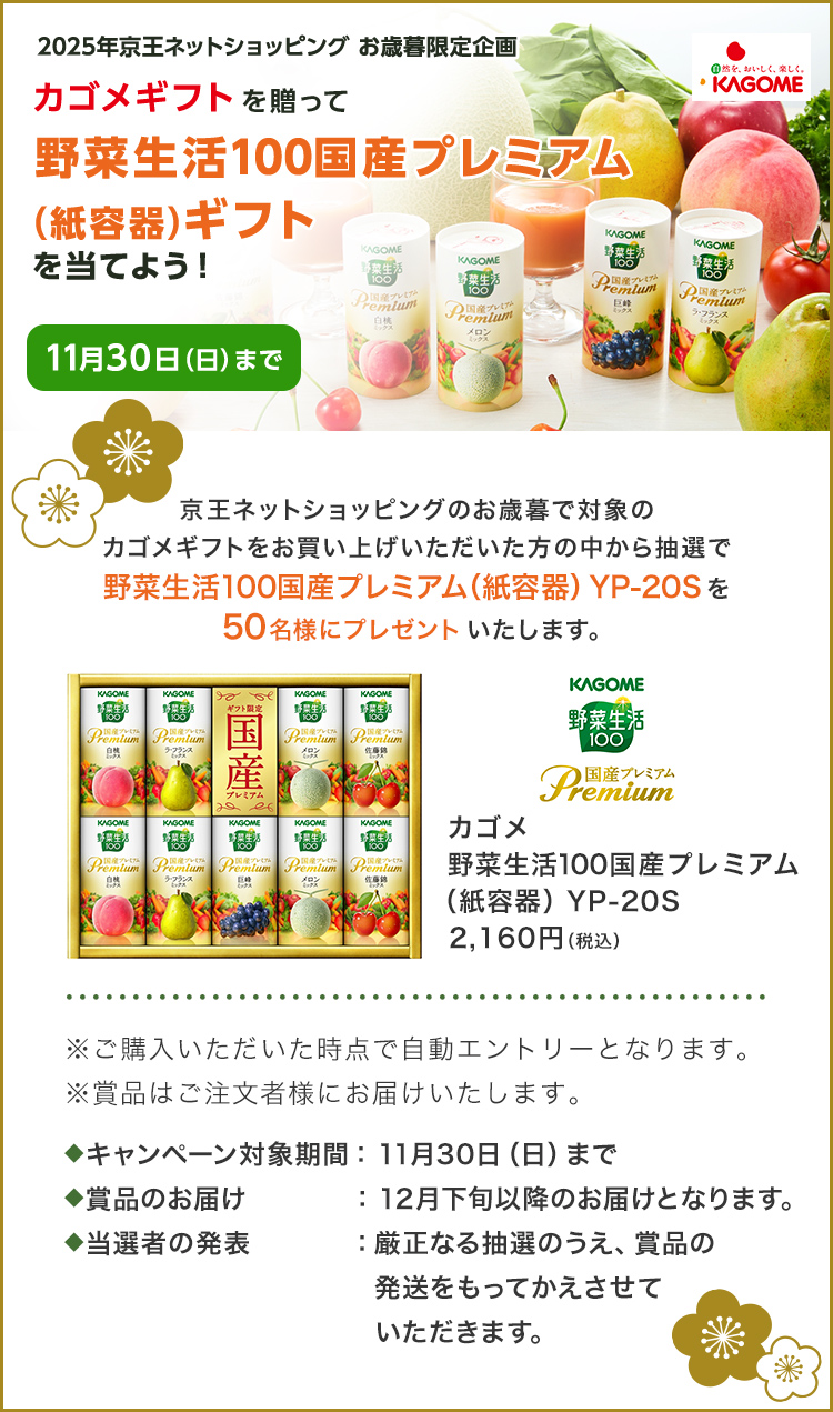 2025年京王ネットショッピングのお歳暮限定企画 カゴメギフトを贈って野菜生活国産プレミアム（紙容器）ギフトを当てよう！ 11月30日（日）まで 京王ネットショッピングのお歳暮で対象のカゴメギフトをお買い上げいただいた方の中から抽選で野菜生活100国産プレミアム（紙容器）YP-20Sを50名様にプレゼントいたします。