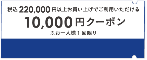 税込220,000円以上お買い上げでご利用いただける 10,000円クーポン ※お一人様1回限り