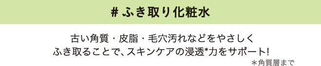 #ふき取り化粧水 古い角質・皮脂・毛穴汚れなどをやさしくふき取ることで、スキンケアの浸透*力をサポート！＊角質層まで