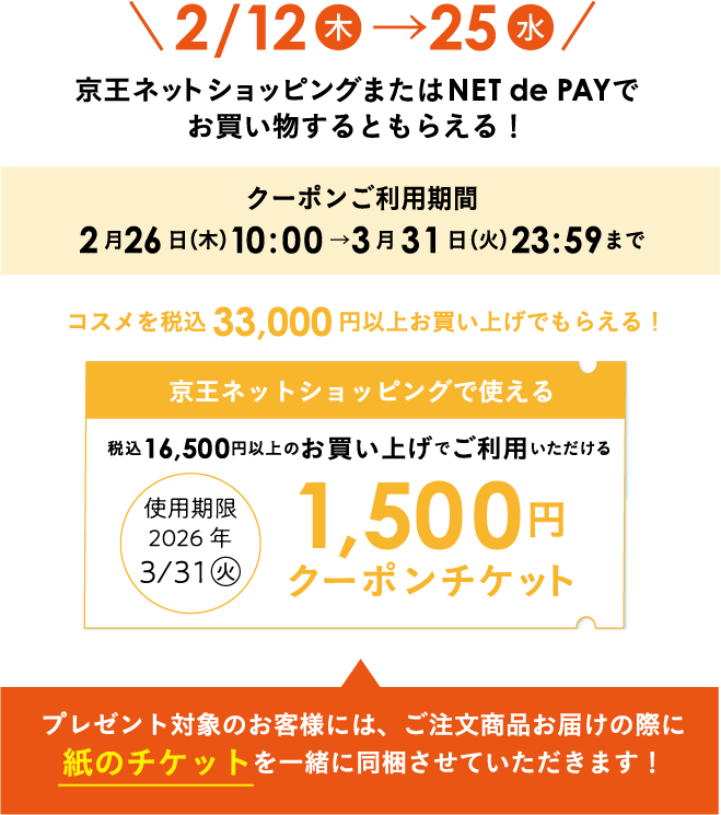 2/12（木）→25（水） 京王ネットショッピングまたはNET de PAYでお買い物するともらえる！クーポンご利用期間 2月26日（木）10:00→3月31日（火）23:59まで コスメを税込33,000円以上お買い上げでもらえる！京王ネットショッピングで使える税込16,500円以上のお買い上げでご利用いただける使用期限 2026年3/31（火）1,500円クーポンチケット プレゼント対象のお客様には、ご注文商品お届けの際に紙のチケットを一緒に同梱させていただきます！