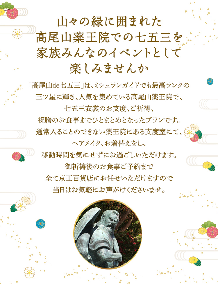 山々の緑に囲まれた髙尾山薬王院での七五三を家族みんなのイベントとして楽しみませんか 「髙尾山de七五三」は、ミシュランガイドでも最高ランクの三ツ星に輝き、人気を集めている髙尾山薬王院で、七五三衣裳のお支度、ご祈祷、祝膳のお食事までひとまとめとなったプランです。通常入ることのできない薬王院にある支度室にて、ヘアメイク、お着替えをし、移動時間を気にせずにお過ごしいただけます。御祈祷後のお食事ご予約まで全て京王百貨店にお任せいただけますので当日はお気軽にお声がけくださいませ。