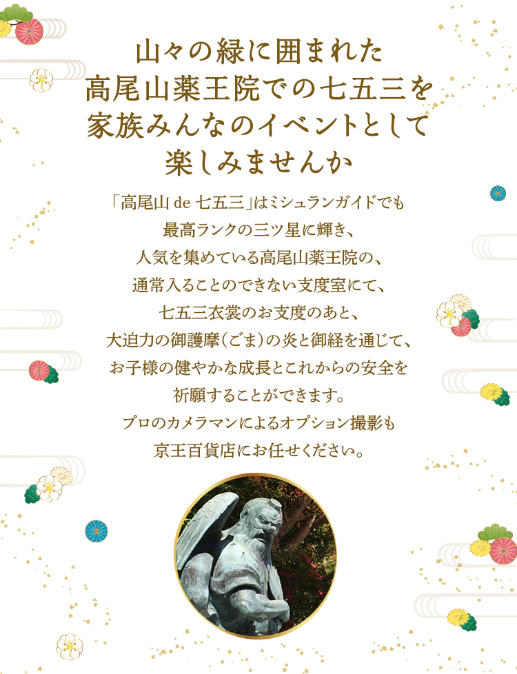 山々の緑に囲まれた高尾山薬王院での七五三を家族みんなのイベントとして楽しみませんか 「高尾山 de 七五三」はミシュランガイドでも最高ランクの三ツ星に輝き、人気を集めている高尾山薬王院の、通常入ることのできない支度室にて、七五三衣裳のお支度のあと、大迫力の御護摩（ごま）の炎と御経を通じて、お子様の健やかな成長とこれからの安全を祈願することができます。プロのカメラマンによるオプション撮影も京王百貨店にお任せください。
