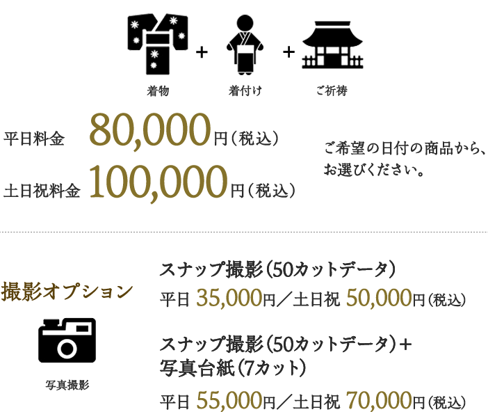 着物＋着付け＋ご祈祷 平日料金 80,000円（税込） 土日祝料金 100,000円（税込） ご希望の日付の商品から、お選びください。撮影オプション スナップ撮影（50カットデータ）平日 35,000円／土日祝 50,000円（税込） スナップ撮影（50カットデータ）＋写真台紙（7カット） 平日 55,000円／土日祝 70,000円（税込）