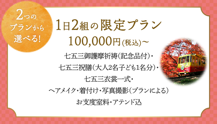 2つのプランから選べる！ 1日2組の限定プラン100,000円（税込）～ 七五三御護摩祈祷（記念品付）・七五三祝膳（大人2名子ども1名分）七五三衣裳一式・ヘアメイク・着付け・写真撮影（プランによる）お支度室料・アテンド込