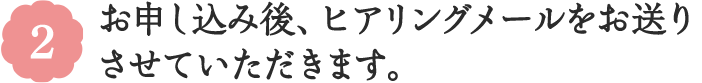 2 お申し込み後、ヒアリングメールをお送りさせていただきます。