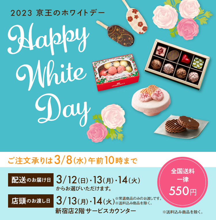 Happy White Day 2023 京王のホワイトデー ご注文承りは3/8（水）午前10時まで 配送のお届け日 3/12（日）・13（月）・14（火）からお選びいただけます。 店頭のお渡し日 13（月）・14（火）新宿店2階サービスカウンター※常温商品のみのお渡しです。※送料込み商品を除く。全国送料一律550円 ※送料込み商品を除く。